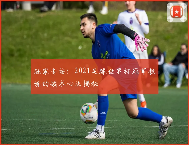 独家专访：2021足球世界杯冠军教练的战术心法揭秘
