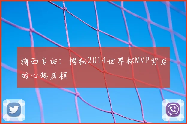 梅西专访:揭秘2014世界杯MVP背后的心路历程