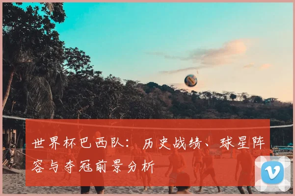 世界杯巴西队：历史战绩、球星阵容与夺冠前景分析