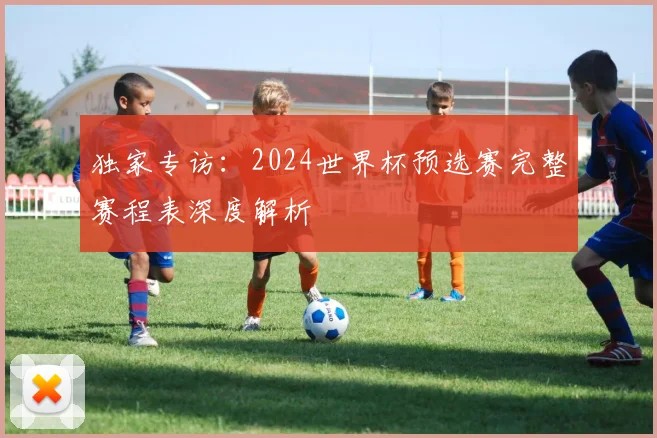 独家专访：2024世界杯预选赛完整赛程表深度解析