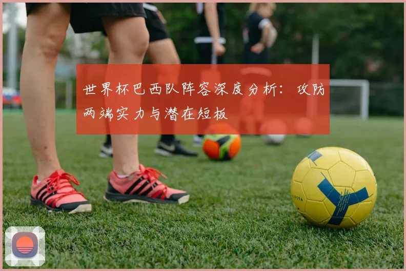 世界杯巴西队阵容深度分析：攻防两端实力与潜在短板