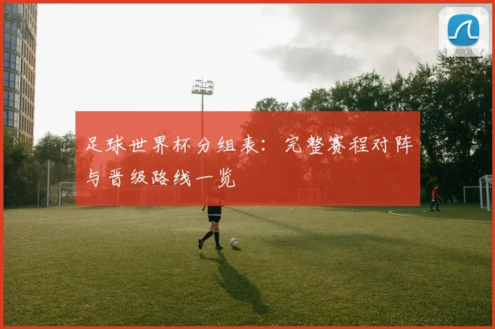 足球世界杯分组表：完整赛程对阵与晋级路线一览