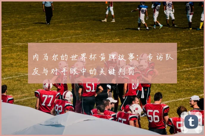 内马尔的世界杯黄牌故事：专访队友与对手眼中的关键判罚